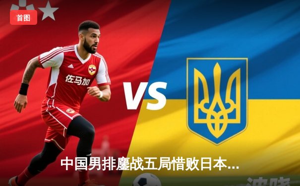 中国男排鏖战五局惜败日本，江川26分难救主