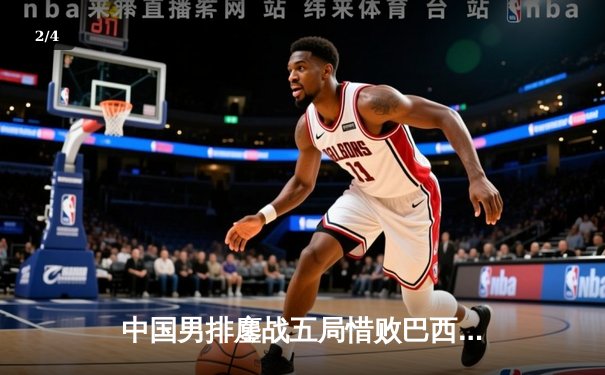 中国男排鏖战五局惜败巴西，张景胤独揽28分闪耀世联赛 - 2