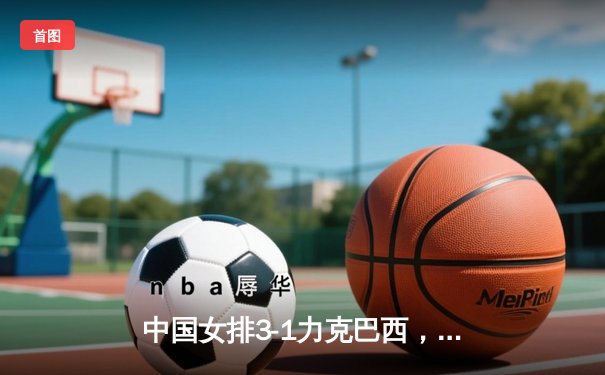 中国女排3-1力克巴西，张常宁砍24分率队豪取世界联赛三连胜